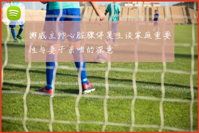 挪威主帅心脏骤停复生谈家庭重要性与妻子亲吻的深意