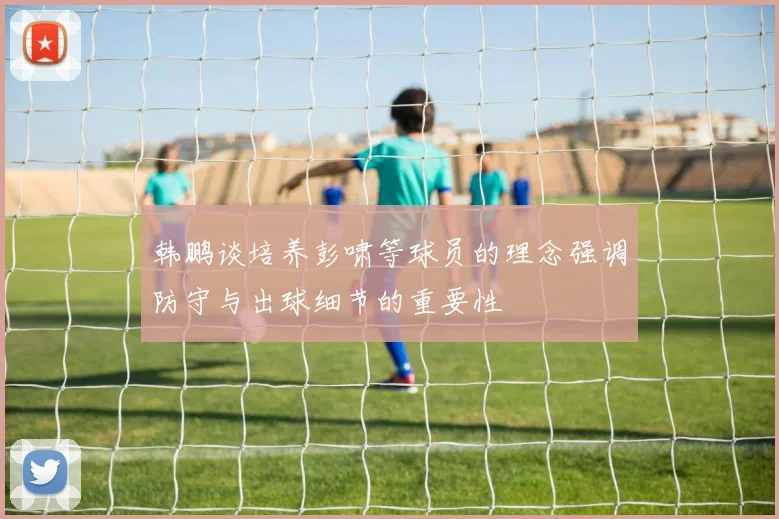 韩鹏谈培养彭啸等球员的理念强调防守与出球细节的重要性