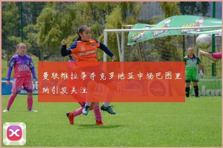 曼联维拉争夺克罗地亚中场巴图里纳引发关注