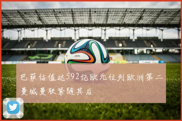 巴萨估值达592亿欧元位列欧洲第二曼城曼联紧随其后
