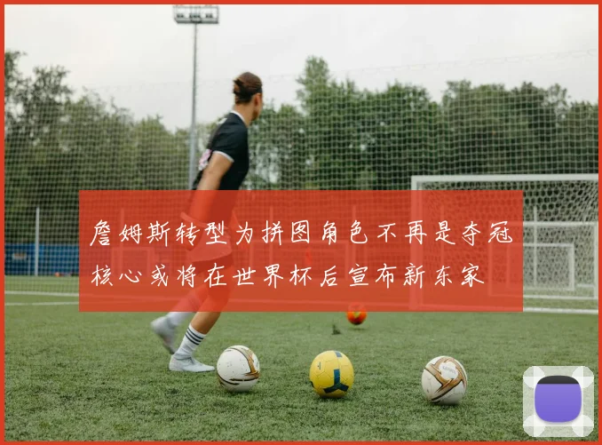詹姆斯转型为拼图角色不再是夺冠核心或将在世界杯后宣布新东家