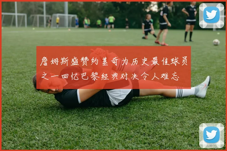 詹姆斯盛赞约基奇为历史最佳球员之一回忆巴黎经典对决令人难忘