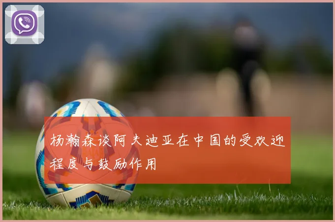杨瀚森谈阿夫迪亚在中国的受欢迎程度与鼓励作用