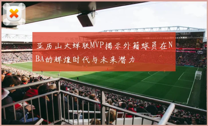 亚历山大蝉联MVP揭示外籍球员在NBA的辉煌时代与未来潜力