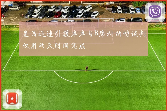 皇马迅速引援库库与B席科纳特谈判仅用两天时间完成