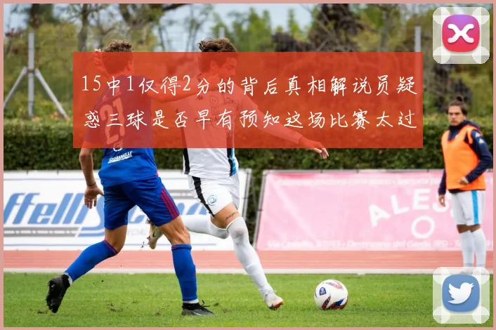 15中1仅得2分的背后真相解说员疑惑三球是否早有预知这场比赛太过抽象