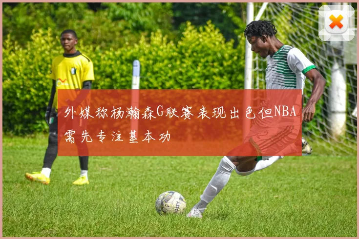 外媒称杨瀚森G联赛表现出色但NBA需先专注基本功