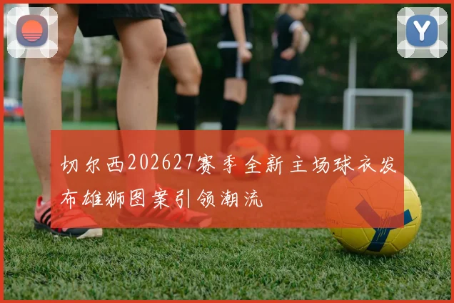 切尔西202627赛季全新主场球衣发布雄狮图案引领潮流