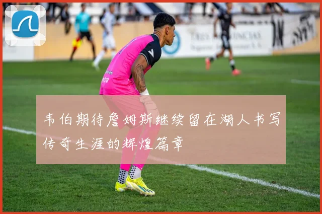 韦伯期待詹姆斯继续留在湖人书写传奇生涯的辉煌篇章