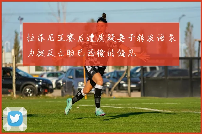 拉菲尼亚赛后遭质疑妻子转发语录力挺反击盼巴西输的偏见