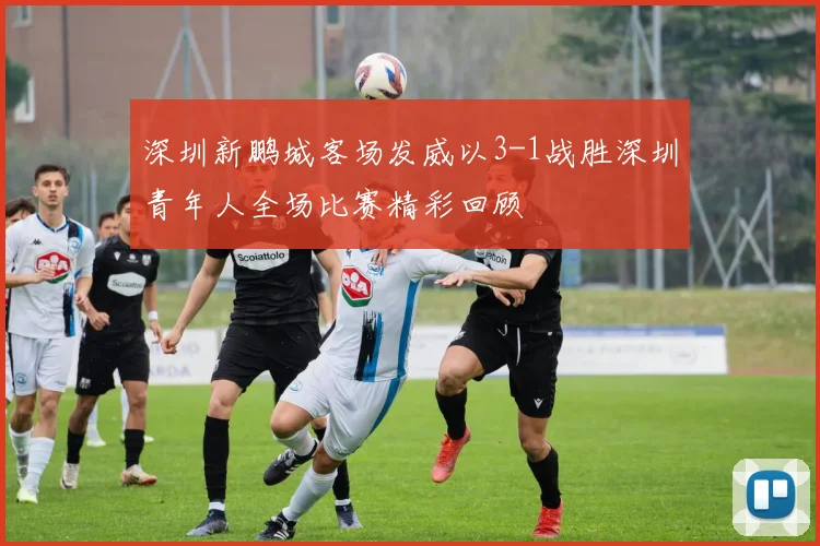 深圳新鹏城客场发威以3-1战胜深圳青年人全场比赛精彩回顾