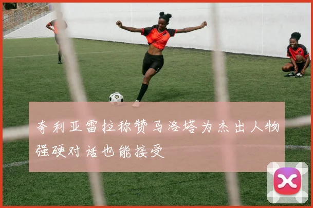 夸利亚雷拉称赞马洛塔为杰出人物强硬对话也能接受