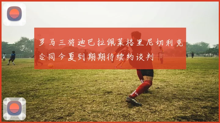 罗马三将迪巴拉佩莱格里尼切利克合同今夏到期期待续约谈判
