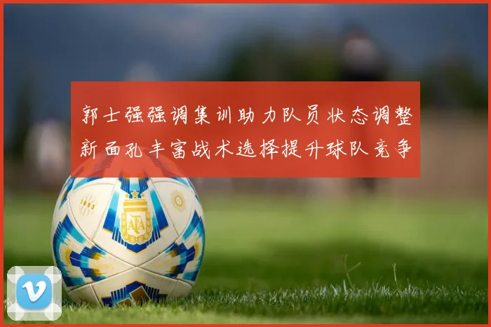 郭士强强调集训助力队员状态调整新面孔丰富战术选择提升球队竞争力