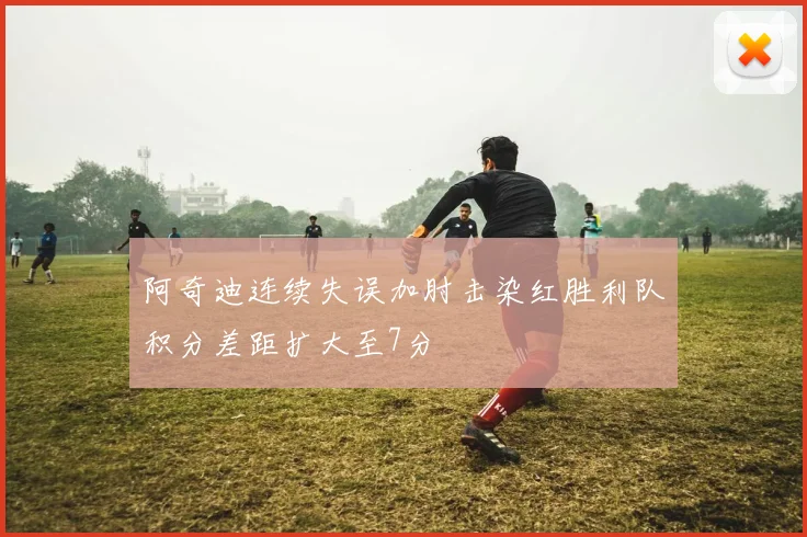 阿奇迪连续失误加肘击染红胜利队积分差距扩大至7分