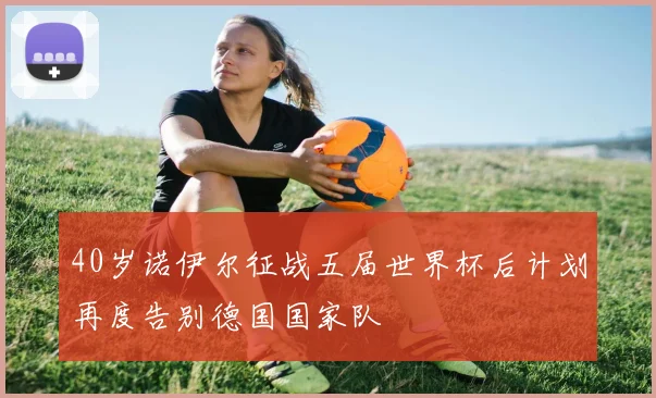 40岁诺伊尔征战五届世界杯后计划再度告别德国国家队