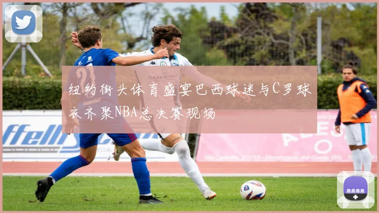 纽约街头体育盛宴巴西球迷与C罗球衣齐聚NBA总决赛现场