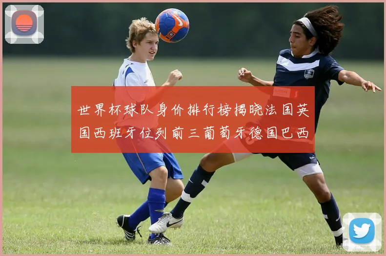 世界杯球队身价排行榜揭晓法国英国西班牙位列前三葡萄牙德国巴西身价均超九亿欧元