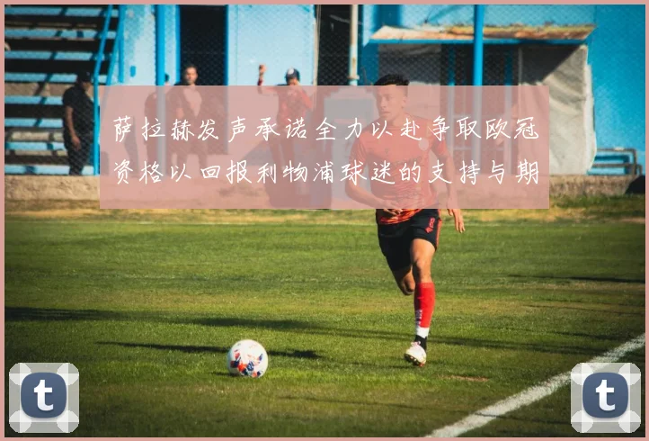 萨拉赫发声承诺全力以赴争取欧冠资格以回报利物浦球迷的支持与期待
