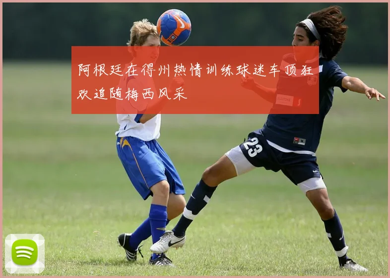 阿根廷在得州热情训练球迷车顶狂欢追随梅西风采