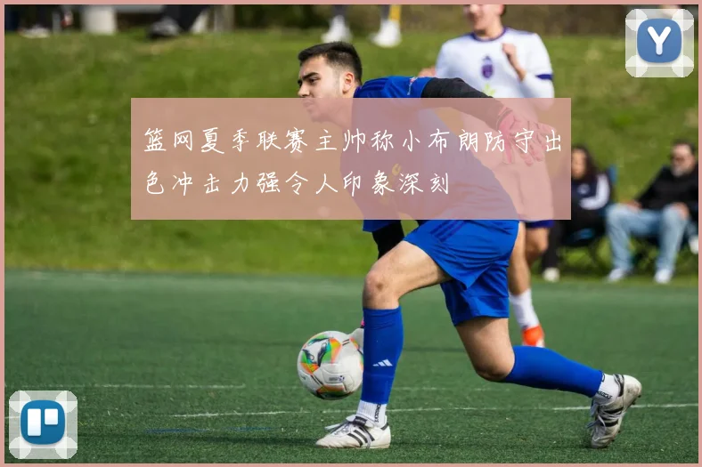 篮网夏季联赛主帅称小布朗防守出色冲击力强令人印象深刻