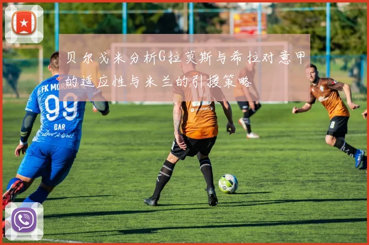 贝尔戈米分析G拉莫斯与希拉对意甲的适应性与米兰的引援策略